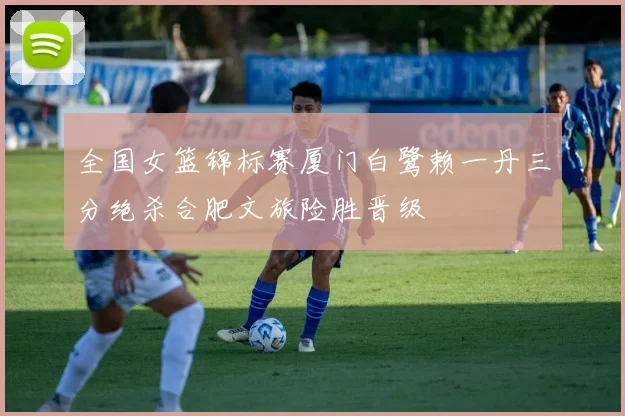 全国女篮锦标赛厦门白鹭赖一丹三分绝杀合肥文旅险胜晋级