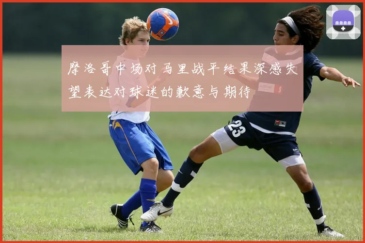 摩洛哥中场对马里战平结果深感失望表达对球迷的歉意与期待