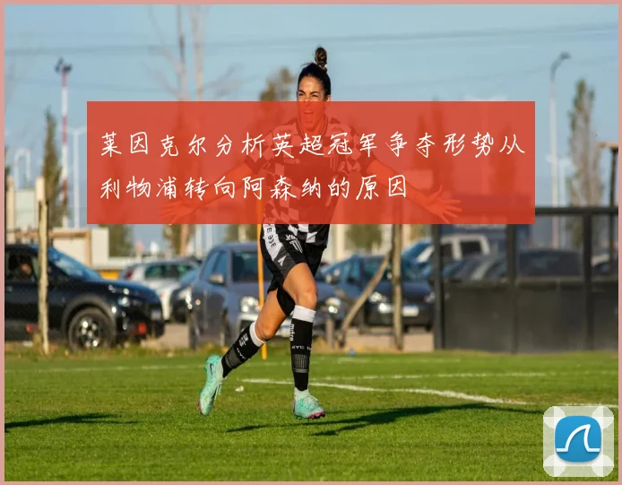莱因克尔分析英超冠军争夺形势从利物浦转向阿森纳的原因