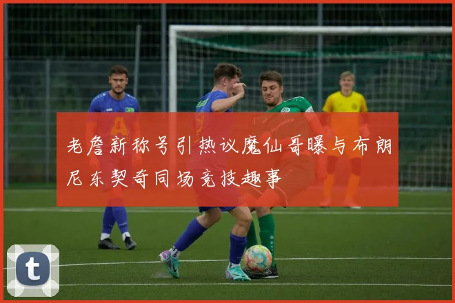 老詹新称号引热议魔仙哥曝与布朗尼东契奇同场竞技趣事