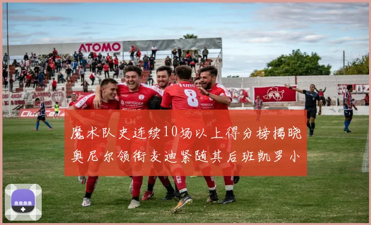 魔术队史连续10场以上得分榜揭晓奥尼尔领衔麦迪紧随其后班凯罗小瓦也在榜上