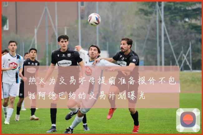 热火为交易字母提前准备报价不包括阿德巴约的交易计划曝光