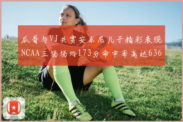 瓜哥与VJ共赏安东尼儿子精彩表现NCAA三场场均173分命中率高达636