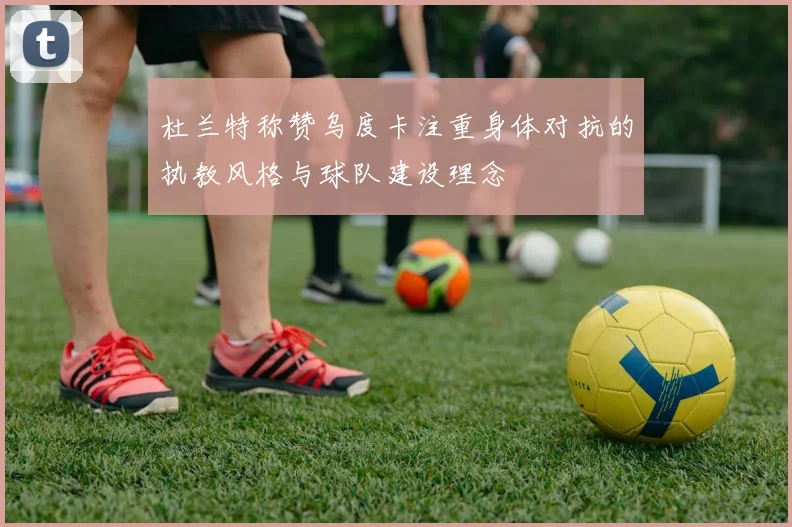 杜兰特称赞乌度卡注重身体对抗的执教风格与球队建设理念