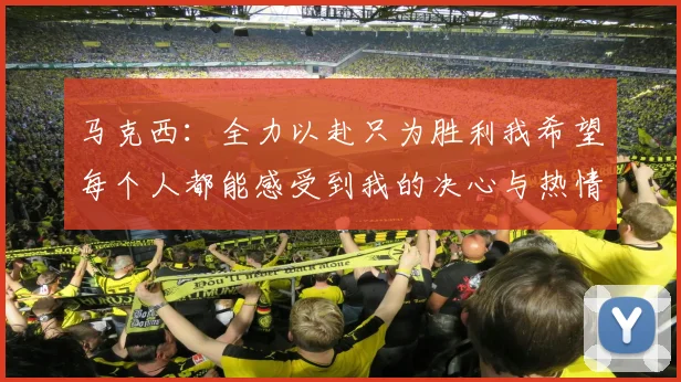 马克西：全力以赴只为胜利我希望每个人都能感受到我的决心与热情