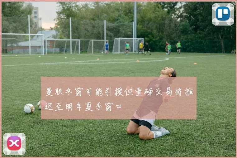 曼联冬窗可能引援但重磅交易将推迟至明年夏季窗口