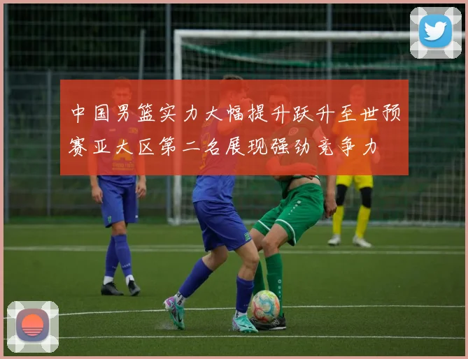 中国男篮实力大幅提升跃升至世预赛亚大区第二名展现强劲竞争力