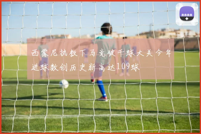 西蒙尼执教下马竞破千球大关今年进球数创历史新高达109球