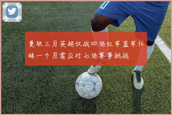 曼联三月英超仅战四场红军蓝军忙碌一个月需应对七场赛事挑战