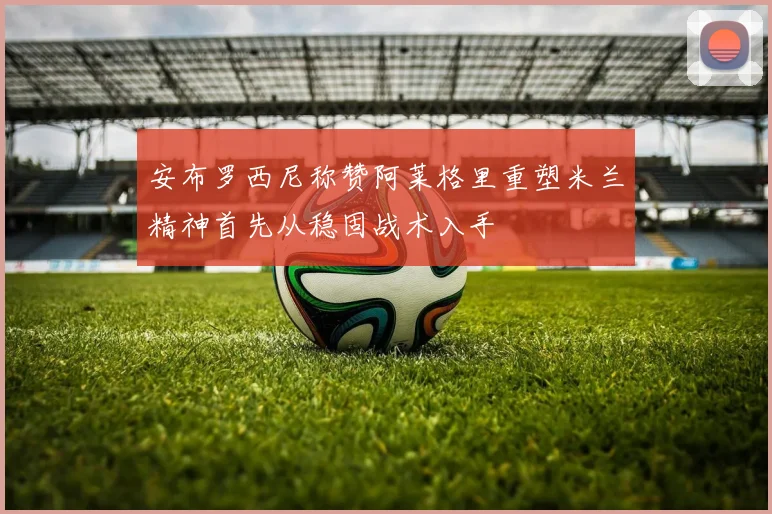 安布罗西尼称赞阿莱格里重塑米兰精神首先从稳固战术入手