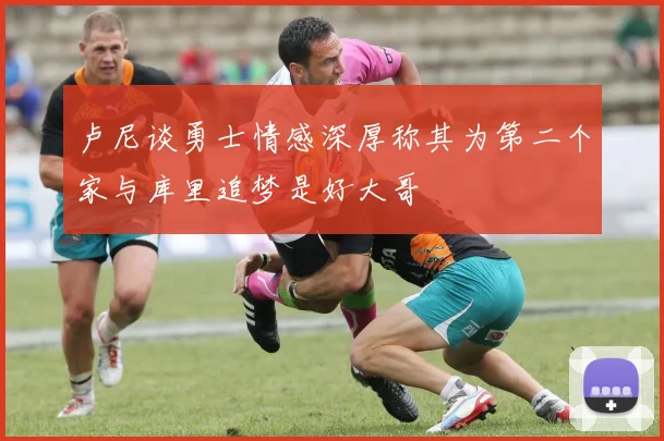 卢尼谈勇士情感深厚称其为第二个家与库里追梦是好大哥