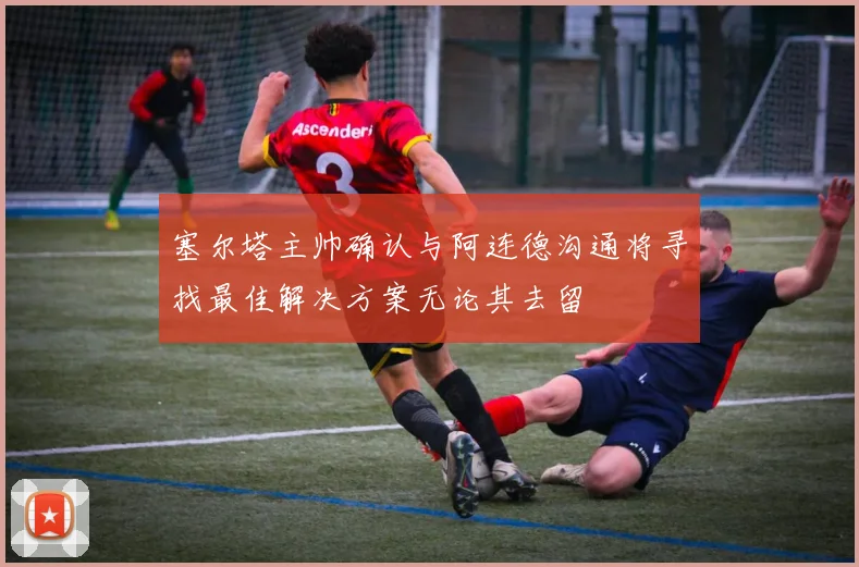 塞尔塔主帅确认与阿连德沟通将寻找最佳解决方案无论其去留