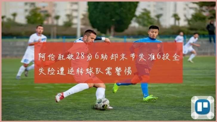 阿伦狂砍28分6助却末节失准6投全失险遭逆转球队需警惕