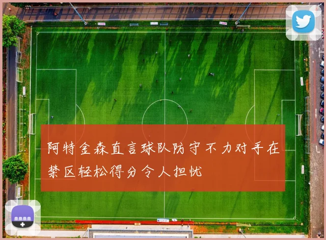 阿特金森直言球队防守不力对手在禁区轻松得分令人担忧