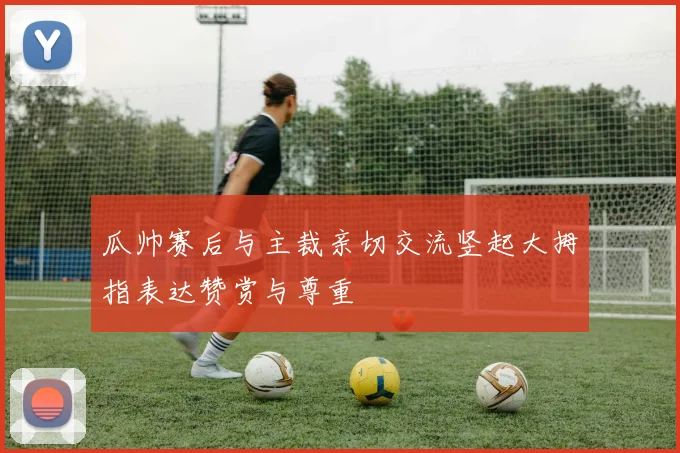 瓜帅赛后与主裁亲切交流竖起大拇指表达赞赏与尊重
