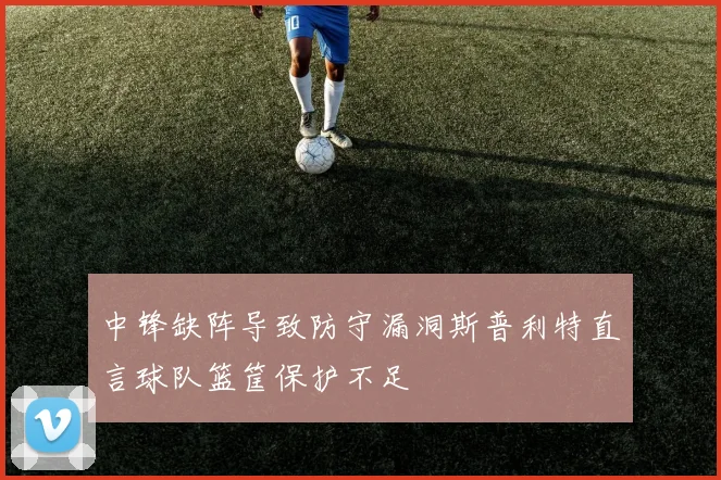 中锋缺阵导致防守漏洞斯普利特直言球队篮筐保护不足