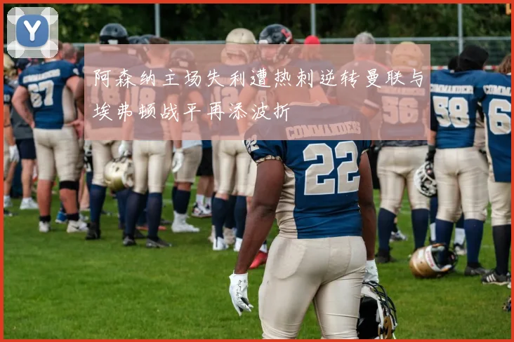 阿森纳主场失利遭热刺逆转曼联与埃弗顿战平再添波折