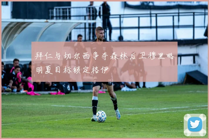 拜仁与切尔西争夺森林后卫穆里略明夏目标锁定格伊