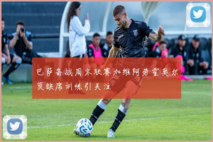 巴萨备战周末联赛加维阿劳霍奥尔莫缺席训练引关注