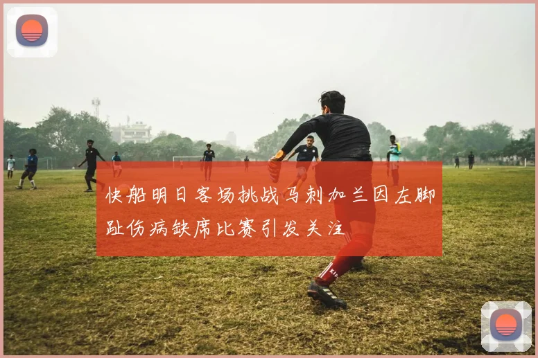 快船明日客场挑战马刺加兰因左脚趾伤病缺席比赛引发关注