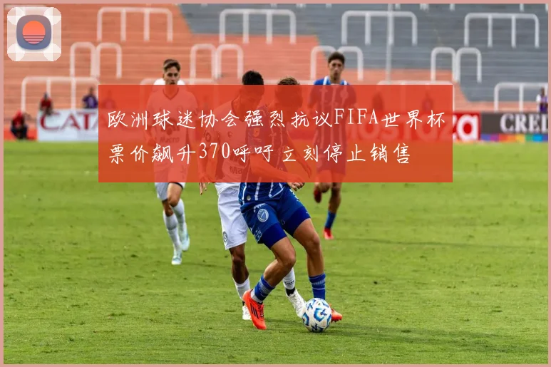 欧洲球迷协会强烈抗议FIFA世界杯票价飙升370呼吁立刻停止销售