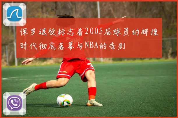 保罗退役标志着2005届球员的辉煌时代彻底落幕与NBA的告别