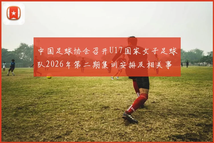 中国足球协会召开U17国家女子足球队2026年第二期集训安排及相关事项通知