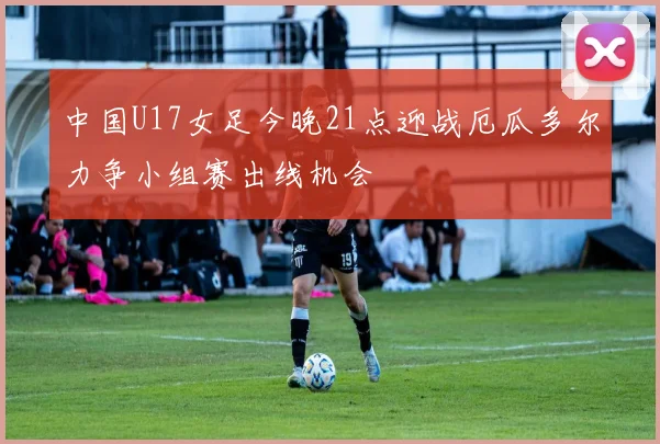 中国U17女足今晚21点迎战厄瓜多尔力争小组赛出线机会