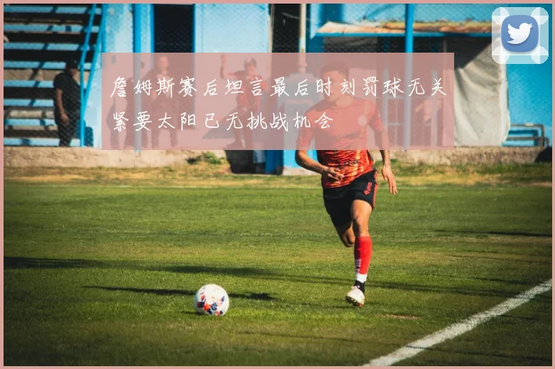 詹姆斯赛后坦言最后时刻罚球无关紧要太阳已无挑战机会