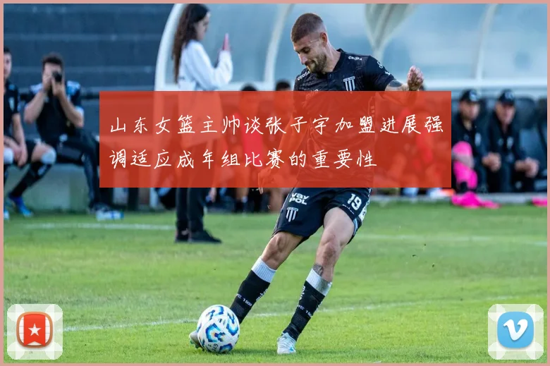 山东女篮主帅谈张子宇加盟进展强调适应成年组比赛的重要性