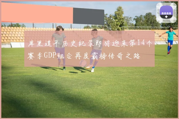 库里追平历史纪录即将迎来第14个赛季GDP组合再度霸榜传奇之路