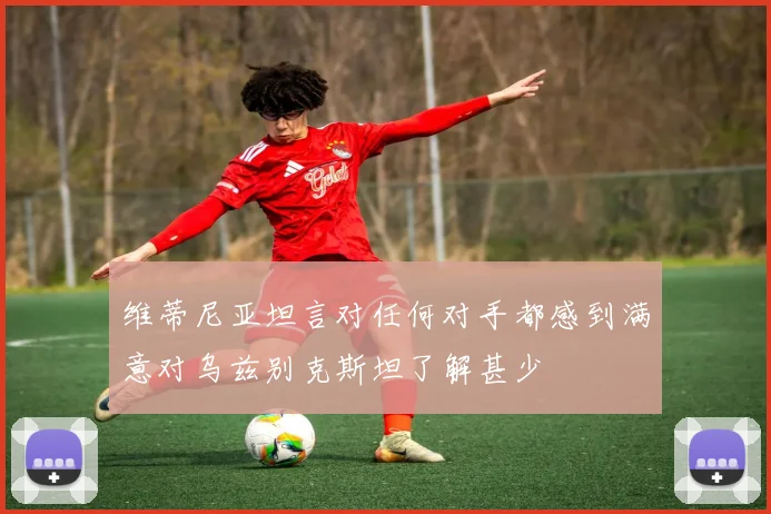 维蒂尼亚坦言对任何对手都感到满意对乌兹别克斯坦了解甚少