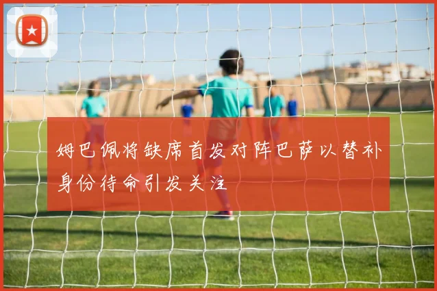 姆巴佩将缺席首发对阵巴萨以替补身份待命引发关注
