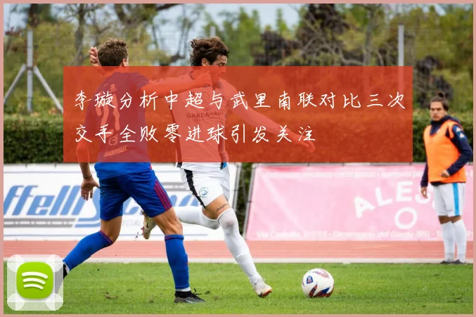 李璇分析中超与武里南联对比三次交手全败零进球引发关注