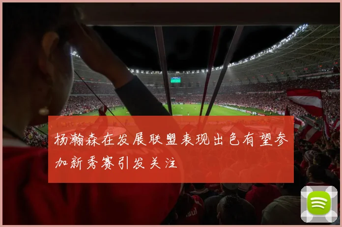 杨瀚森在发展联盟表现出色有望参加新秀赛引发关注