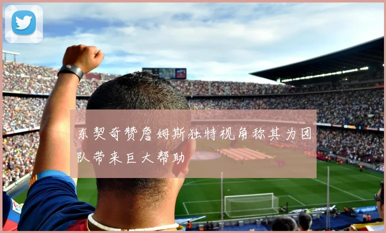 东契奇赞詹姆斯独特视角称其为团队带来巨大帮助