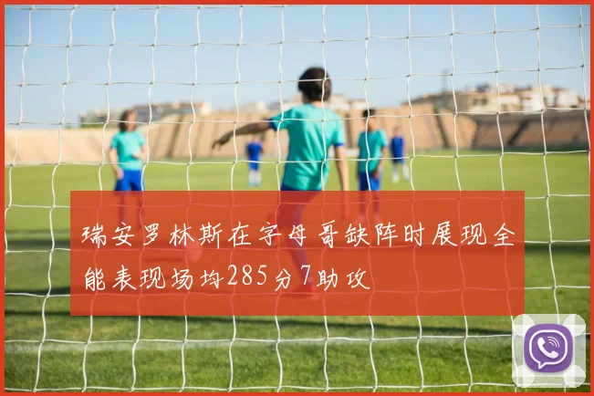瑞安罗林斯在字母哥缺阵时展现全能表现场均285分7助攻