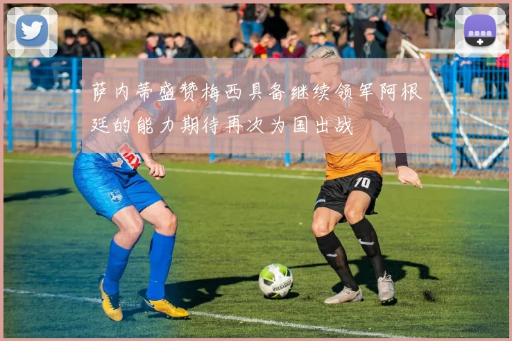 萨内蒂盛赞梅西具备继续领军阿根廷的能力期待再次为国出战