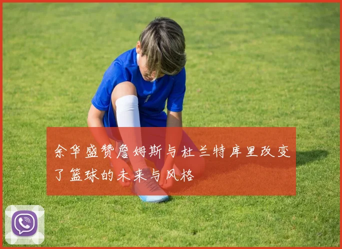 余华盛赞詹姆斯与杜兰特库里改变了篮球的未来与风格